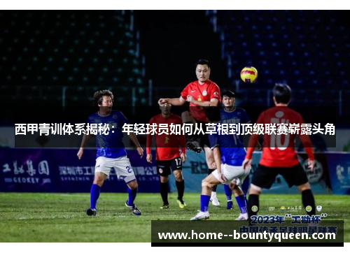 西甲青训体系揭秘:年轻球员如何从草根到顶级联赛崭露头角 西甲青训体系揭秘:年轻球员如何从草根到顶级联赛崭露头角