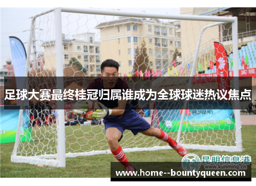 足球大赛最终桂冠归属谁成为全球球迷热议焦点