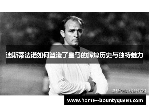 迪斯蒂法诺如何塑造了皇马的辉煌历史与独特魅力