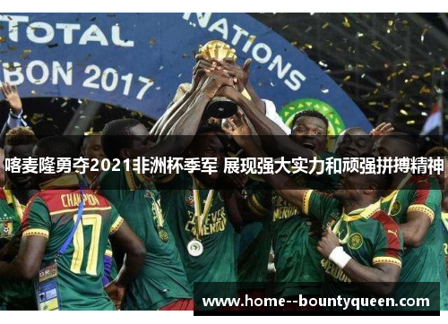 喀麦隆勇夺2021非洲杯季军 展现强大实力和顽强拼搏精神