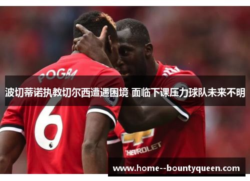 波切蒂诺执教切尔西遭遇困境 面临下课压力球队未来不明