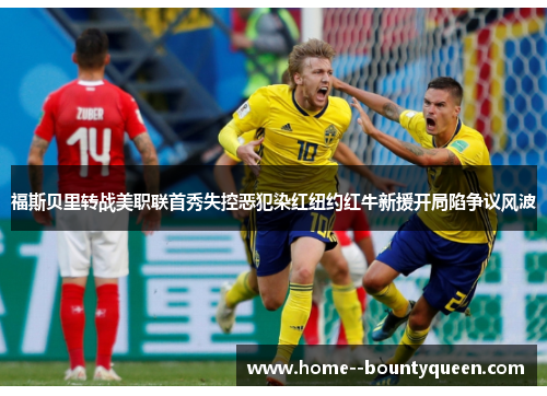福斯贝里转战美职联首秀失控恶犯染红纽约红牛新援开局陷争议风波