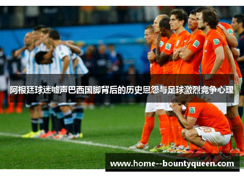 阿根廷球迷嘘声巴西国脚背后的历史恩怨与足球激烈竞争心理