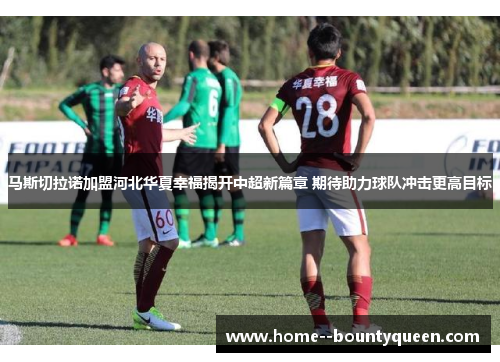 马斯切拉诺加盟河北华夏幸福揭开中超新篇章 期待助力球队冲击更高目标