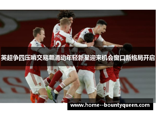 英超争四压哨交易潮涌动年轻新星迎来机会窗口新格局开启 英超争四压哨交易潮涌动年轻新星迎来机会窗口新格局开启